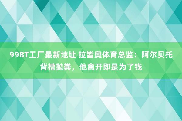 99BT工厂最新地址 拉皆奥体育总监：阿尔贝托背槽抛粪，他离开即是为了钱