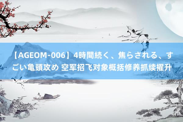 【AGEOM-006】4時間続く、焦らされる、すごい亀頭攻め 空军招飞对象概括修养抓续擢升