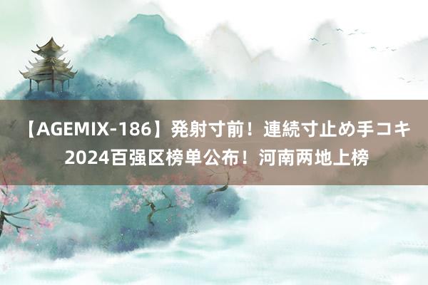 【AGEMIX-186】発射寸前！連続寸止め手コキ 2024百强区榜单公布！河南两地上榜