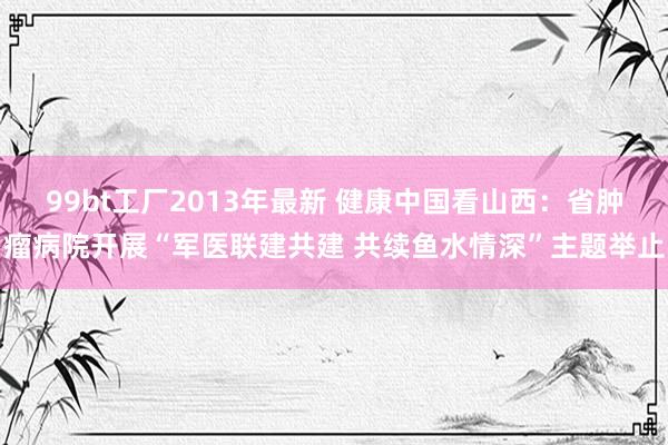 99bt工厂2013年最新 健康中国看山西：省肿瘤病院开展“军医联建共建 共续鱼水情深”主题举止