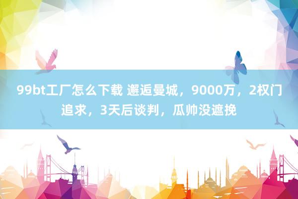 99bt工厂怎么下载 邂逅曼城，9000万，2权门追求，3天后谈判，瓜帅没遮挽