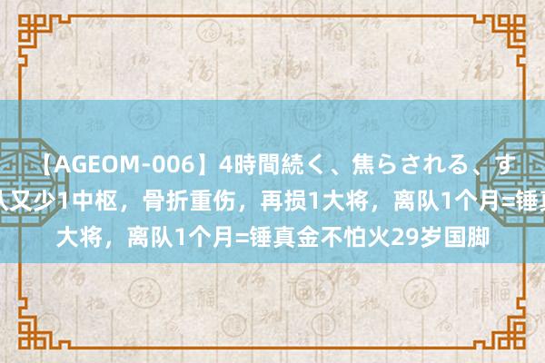 【AGEOM-006】4時間続く、焦らされる、すごい亀頭攻め 上海队又少1中枢，骨折重伤，再损1大将，离队1个月=锤真金不怕火29岁国脚