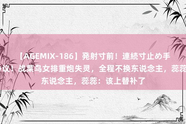 【AGEMIX-186】発射寸前！連続寸止め手コキ 蔡斌惹争议！战菜鸟女排重炮失灵，全程不换东说念主，蕊蕊：该上替补了