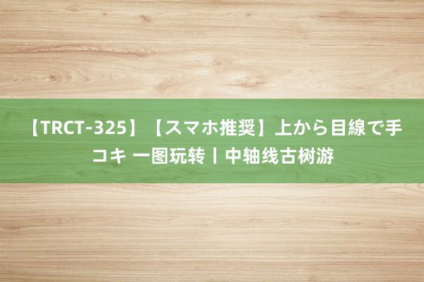 【TRCT-325】【スマホ推奨】上から目線で手コキ 一图玩转丨中轴线古树游