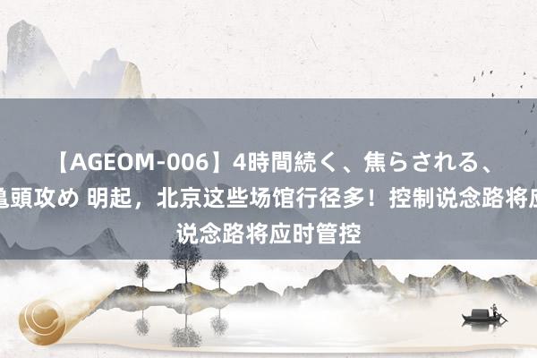 【AGEOM-006】4時間続く、焦らされる、すごい亀頭攻め 明起，北京这些场馆行径多！控制说念路将应时管控