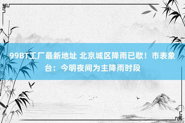 99BT工厂最新地址 北京城区降雨已歇！市表象台：今明夜间为主降雨时段