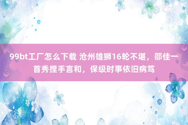 99bt工厂怎么下载 沧州雄狮16轮不堪，邵佳一首秀捏手言和，保级时事依旧病笃