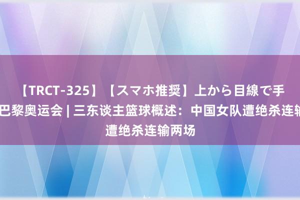 【TRCT-325】【スマホ推奨】上から目線で手コキ 巴黎奥运会 | 三东谈主篮球概述：中国女队遭绝杀连输两场