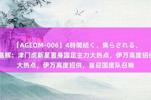 【AGEOM-006】4時間続く、焦らされる、すごい亀頭攻め 黄嘉辉：津门虎新星置身国足主力大热点，伊万高度招供，首迎国度队召唤