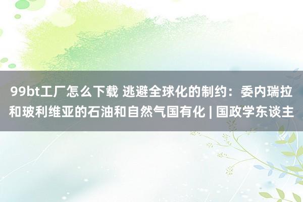 99bt工厂怎么下载 逃避全球化的制约：委内瑞拉和玻利维亚的石油和自然气国有化 | 国政学东谈主