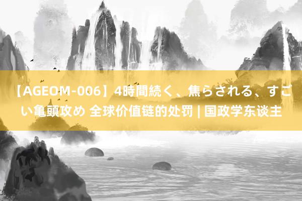 【AGEOM-006】4時間続く、焦らされる、すごい亀頭攻め 全球价值链的处罚 | 国政学东谈主