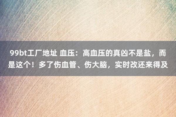 99bt工厂地址 血压：高血压的真凶不是盐，而是这个！多了伤血管、伤大脑，实时改还来得及