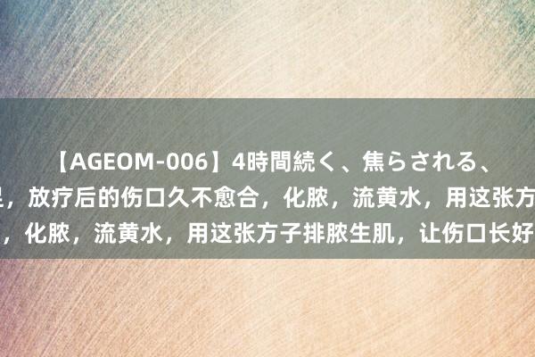 【AGEOM-006】4時間続く、焦らされる、すごい亀頭攻め 糖尿病足，放疗后的伤口久不愈合，化脓，流黄水，用这张方子排脓生肌，让伤口长好