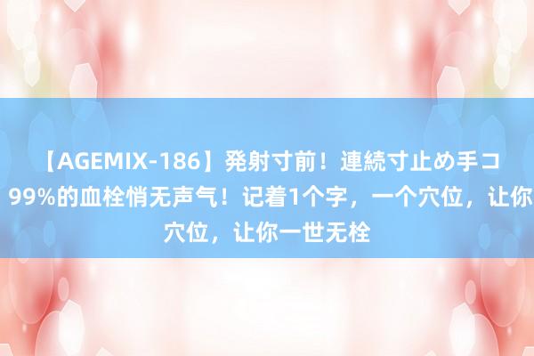 【AGEMIX-186】発射寸前！連続寸止め手コキ 血管：99%的血栓悄无声气！记着1个字，一个穴位，让你一世无栓