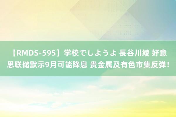 【RMDS-595】学校でしようよ 長谷川綾 好意思联储默示9月可能降息 贵金属及有色市集反弹！