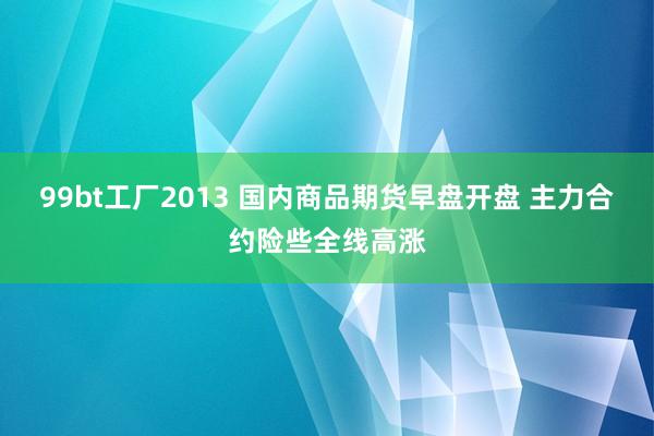 99bt工厂2013 国内商品期货早盘开盘 主力合约险些全线高涨