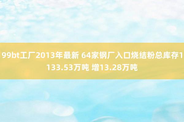 99bt工厂2013年最新 64家钢厂入口烧结粉总库存1133.53万吨 增13.28万吨