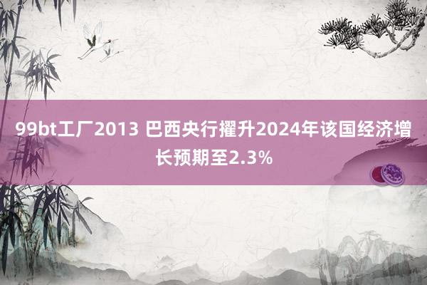 99bt工厂2013 巴西央行擢升2024年该国经济增长预期至2.3%