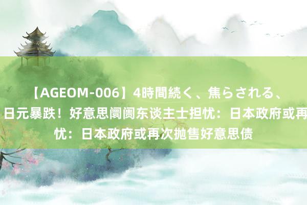 【AGEOM-006】4時間続く、焦らされる、すごい亀頭攻め 日元暴跌！好意思阛阓东谈主士担忧：日本政府或再次抛售好意思债