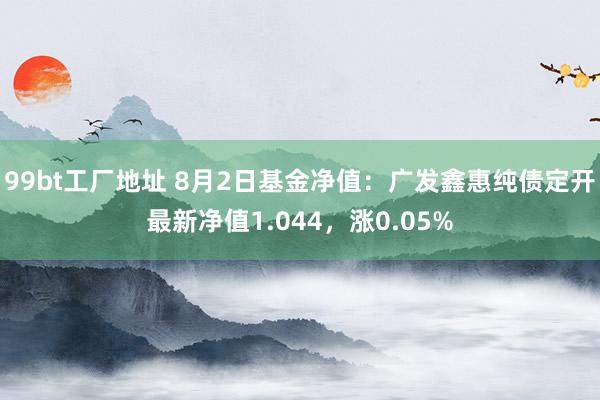 99bt工厂地址 8月2日基金净值：广发鑫惠纯债定开最新净值1.044，涨0.05%