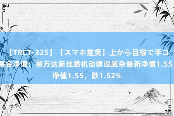 【TRCT-325】【スマホ推奨】上から目線で手コキ 8月2日基金净值：易方达新丝路机动建设羼杂最新净值1.55，跌1.52%