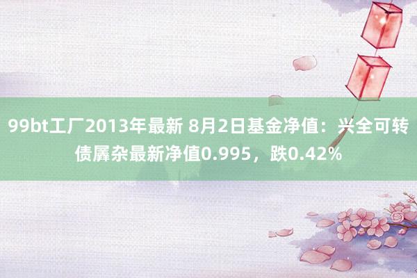 99bt工厂2013年最新 8月2日基金净值：兴全可转债羼杂最新净值0.995，跌0.42%