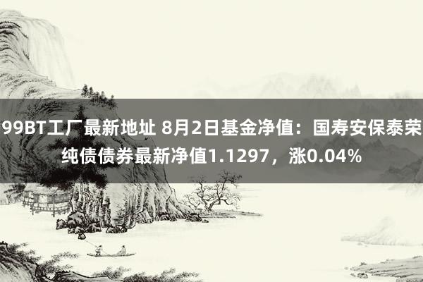 99BT工厂最新地址 8月2日基金净值：国寿安保泰荣纯债债券最新净值1.1297，涨0.04%