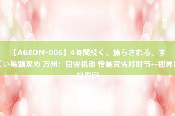 【AGEOM-006】4時間続く、焦らされる、すごい亀頭攻め 万州：白雪机动 恰是赏雪好时节--视界网