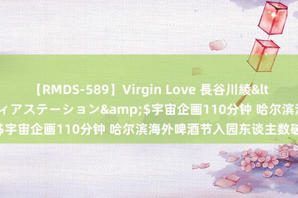 【RMDS-589】Virgin Love 長谷川綾</a>2010-05-17メディアステーション&$宇宙企画110分钟 哈尔滨海外啤酒节入园东谈主数破百万