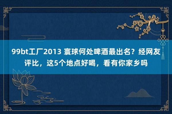 99bt工厂2013 寰球何处啤酒最出名？经网友评比，这5个地点好喝，看有你家乡吗