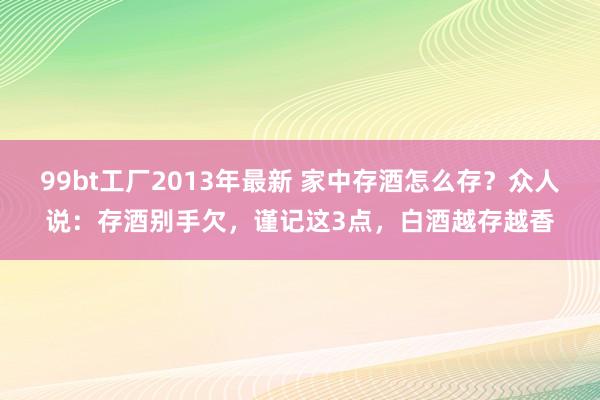 99bt工厂2013年最新 家中存酒怎么存？众人说：存酒别手欠，谨记这3点，白酒越存越香