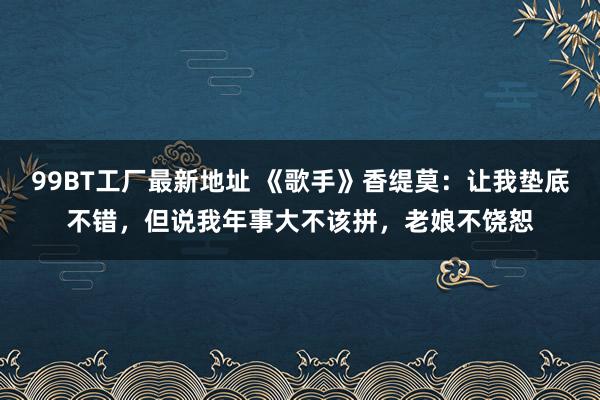 99BT工厂最新地址 《歌手》香缇莫：让我垫底不错，但说我年事大不该拼，老娘不饶恕