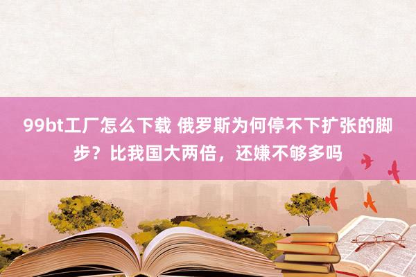 99bt工厂怎么下载 俄罗斯为何停不下扩张的脚步？比我国大两倍，还嫌不够多吗