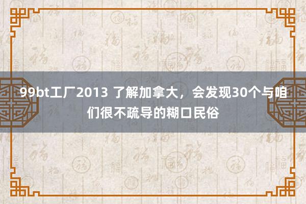 99bt工厂2013 了解加拿大，会发现30个与咱们很不疏导的糊口民俗