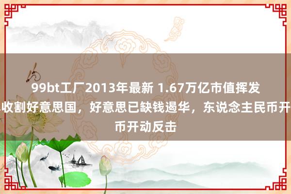 99bt工厂2013年最新 1.67万亿市值挥发，日本收割好意思国，好意思已缺钱遏华，东说念主民币开动反击