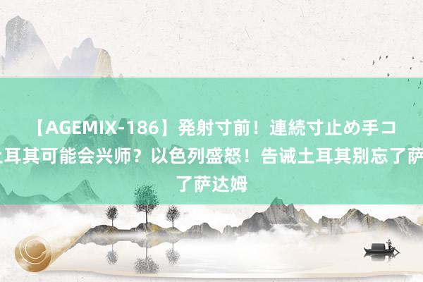 【AGEMIX-186】発射寸前！連続寸止め手コキ 土耳其可能会兴师？以色列盛怒！告诫土耳其别忘了萨达姆