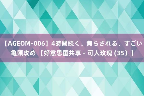 【AGEOM-006】4時間続く、焦らされる、すごい亀頭攻め 【好意思图共享 - 可人玫瑰 (35）】