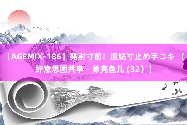 【AGEMIX-186】発射寸前！連続寸止め手コキ 【好意思图共享 - 漂亮鱼儿 (32）】