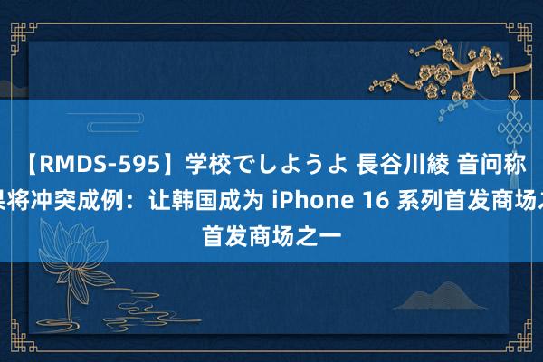 【RMDS-595】学校でしようよ 長谷川綾 音问称苹果将冲突成例：让韩国成为 iPhone 16 系列首发商场之一