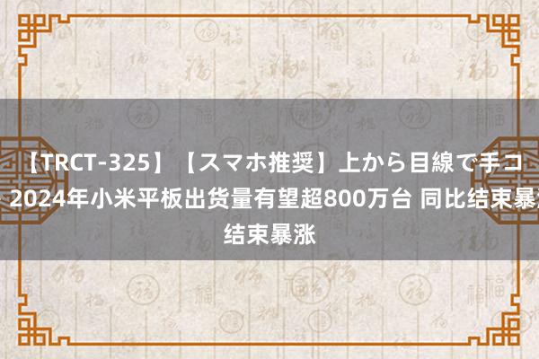 【TRCT-325】【スマホ推奨】上から目線で手コキ 2024年小米平板出货量有望超800万台 同比结束暴涨