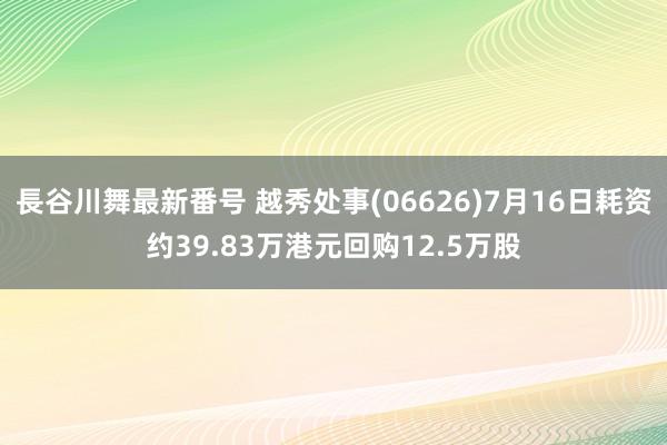 長谷川舞最新番号 越秀处事(06626)7月16日耗资约39.83万港元回购12.5万股