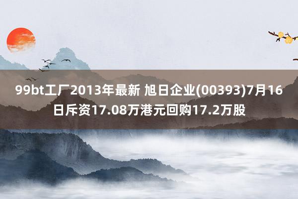 99bt工厂2013年最新 旭日企业(00393)7月16日斥资17.08万港元回购17.2万股