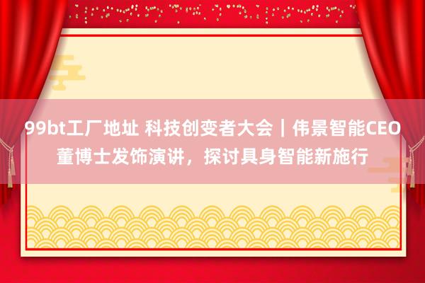 99bt工厂地址 科技创变者大会｜伟景智能CEO董博士发饰演讲，探讨具身智能新施行