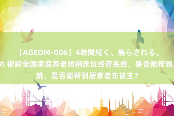 【AGEOM-006】4時間続く、焦らされる、すごい亀頭攻め 银龄全国家庭养老照拂床位经管系统，是否能帮到居家老东谈主？