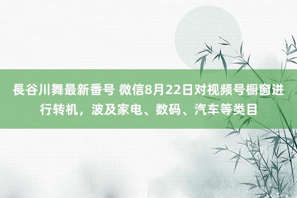 長谷川舞最新番号 微信8月22日对视频号橱窗进行转机，波及家电、数码、汽车等类目