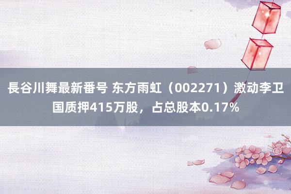 長谷川舞最新番号 东方雨虹（002271）激动李卫国质押415万股，占总股本0.17%