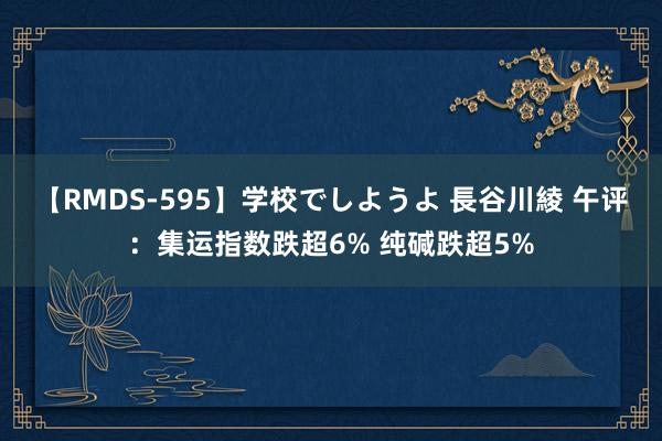 【RMDS-595】学校でしようよ 長谷川綾 午评：集运指数跌超6% 纯碱跌超5%