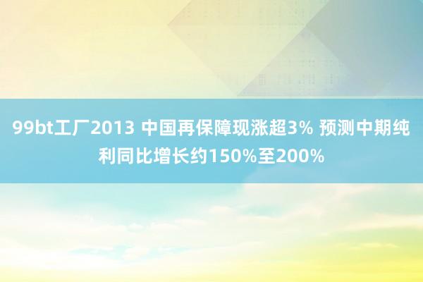 99bt工厂2013 中国再保障现涨超3% 预测中期纯利同比增长约150%至200%