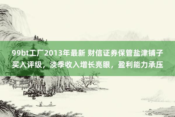 99bt工厂2013年最新 财信证券保管盐津铺子买入评级，淡季收入增长亮眼，盈利能力承压