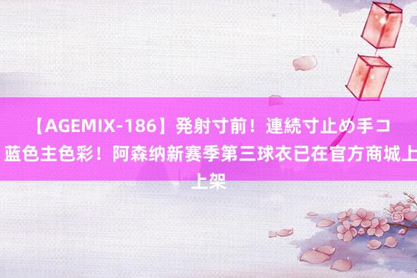 【AGEMIX-186】発射寸前！連続寸止め手コキ 蓝色主色彩！阿森纳新赛季第三球衣已在官方商城上架